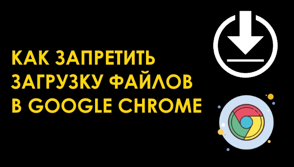 Как запретить скачивание файлов в браузере Google Chrome