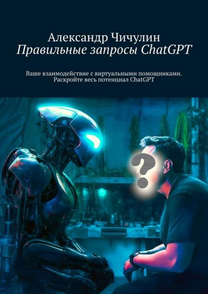 Александр Чичулин. Правильные запросы ChatGPT. Ваше взаимодействие с виртуальными помощниками