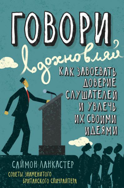 Саймон Ланкастер. Говори, вдохновляй. Как завоевать доверие слушателей и увлечь их своими идеями