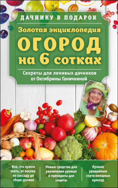 О. Ганичкина, А. Ганичкин. Золотая энциклопедия. Огород на 6 сотках. Секреты для ленивых дачников от Октябрины Ганичкиной